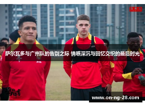 萨尔瓦多与广州队的告别之际 情感深沉与回忆交织的最后时光