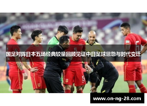 国足对阵日本五场经典较量回顾见证中日足球恩怨与时代变迁