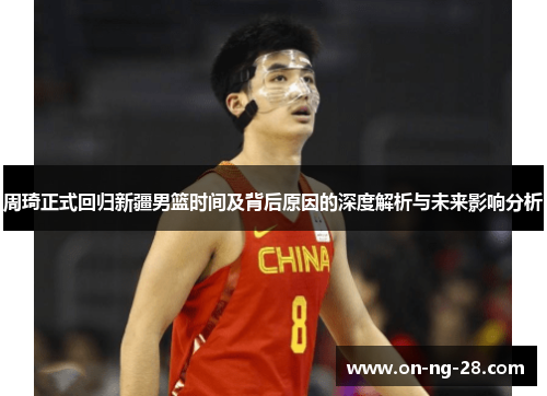 周琦正式回归新疆男篮时间及背后原因的深度解析与未来影响分析