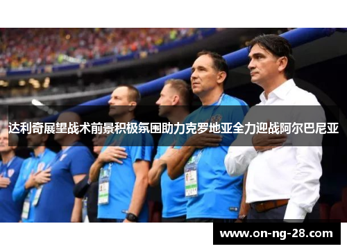 达利奇展望战术前景积极氛围助力克罗地亚全力迎战阿尔巴尼亚