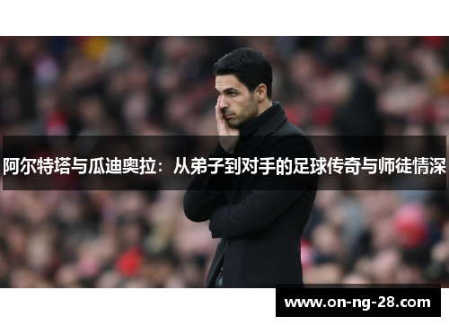 阿尔特塔与瓜迪奥拉：从弟子到对手的足球传奇与师徒情深