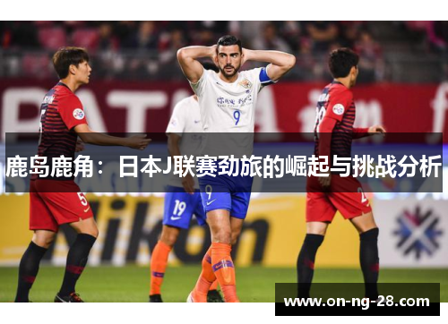 鹿岛鹿角:日本J联赛劲旅的崛起与挑战分析 鹿岛鹿角:日本J联赛劲旅的崛起与挑战分析