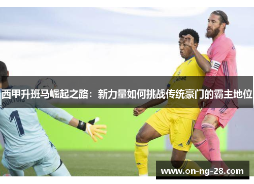 西甲升班马崛起之路:新力量如何挑战传统豪门的霸主地位 西甲升班马崛起之路:新力量如何挑战传统豪门的霸主地位