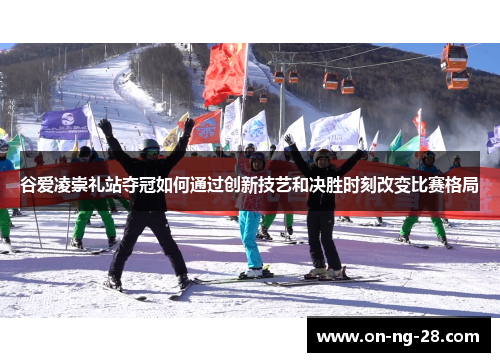 谷爱凌崇礼站夺冠如何通过创新技艺和决胜时刻改变比赛格局 谷爱凌崇礼站夺冠如何通过创新技艺和决胜时刻改变比赛格局