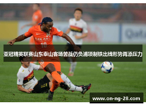 亚冠精英联赛山东泰山客场苦战仍负浦项制铁出线形势再添压力