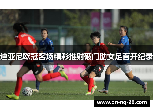 迪亚尼欧冠客场精彩推射破门助女足首开纪录 迪亚尼欧冠客场精彩推射破门助女足首开纪录
