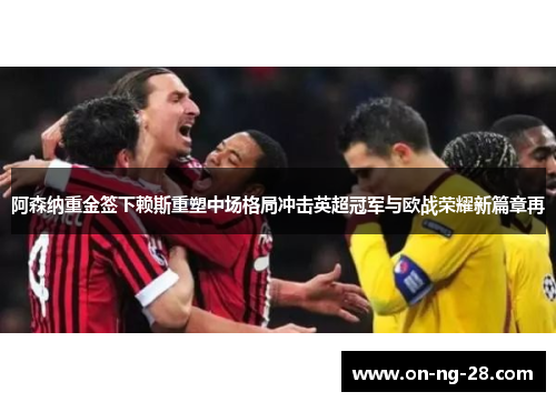 阿森纳重金签下赖斯重塑中场格局冲击英超冠军与欧战荣耀新篇章再 阿森纳重金签下赖斯重塑中场格局冲击英超冠军与欧战荣耀新篇章再