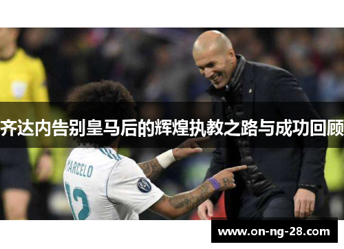 齐达内告别皇马后的辉煌执教之路与成功回顾