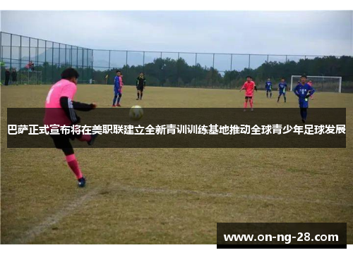 巴萨正式宣布将在美职联建立全新青训训练基地推动全球青少年足球发展