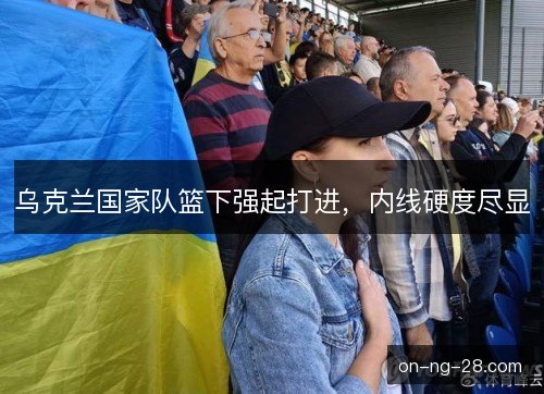 乌克兰国家队篮下强起打进，内线硬度尽显